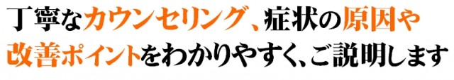 丁寧なカウンセリング、症状の原因や改善ポイントをわかりやすく、ご説明します